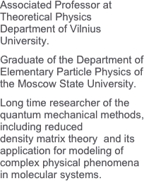Associated Professor at Theoretical Physics Department of Vilnius University.Graduate of the Department of Elementary Particle Physics of the Moscow State University.
Long time researcher of the quantum mechanical methods, including reduceddensity matrix theory  and its application for modeling of complex physical phenomena  in molecular systems.