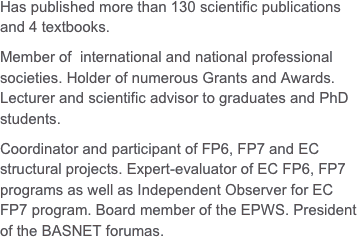 Has published more than 130 scientific publications and 4 textbooks.Member of  international and national professional societies. Holder of numerous Grants and Awards.Lecturer and scientific advisor to graduates and PhD students.Coordinator and participant of FP6, FP7 and EC structural projects. Expert-evaluator of EC FP6, FP7 programs as well as Independent Observer for EC FP7 program. Board member of the EPWS. President of the BASNET forumas. 